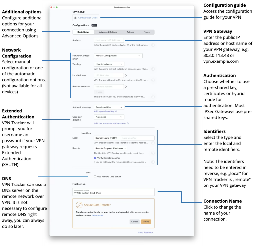 VPN Tracker - VPN Connection Configuration
Configuration guide
Access the configuration guide for your VPN
Additional options
Configure additional options for your connection using Advanced Options
VPN Gateway
Enter the public IP address or host name of your VPN gateway, e.g. 303.0.113.48 or vpn.example.com
Network Configuration
Select manual configuration or one of the automatic configuration options. (Not available for all devices)
Authentication
Choose whether to use a pre-shared key, certificates or hybrid mode for authentication. Most IPSec Gateways use pre-shared keys.
Extended Authentication
VPN Tracker will prompt you for username an password if your VPN gateway requests Extended Authentication (XAUTH).
Identifiers
Select the type and enter the local and remote identifiers.
Note: The identifiers need to be entered in reverse, e.g. „local“ for VPN Tracker is „remote“ on your VPN gateway
DNS
VPN Tracker can use a DNS server on the remote network over VPN. It is not necessary to configure remote DNS right away, you can always do so later.
Connection Name
Click to change the name of your connection.